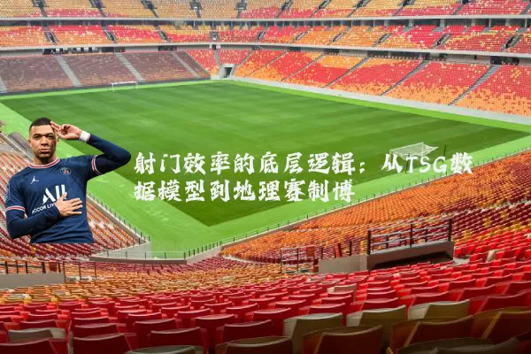 射门效率的底层逻辑:从TSG数据模型到地理赛制博弈