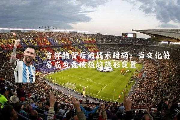 吉祥物背后的战术暗码:当文化符号成为竞技场的隐形变量