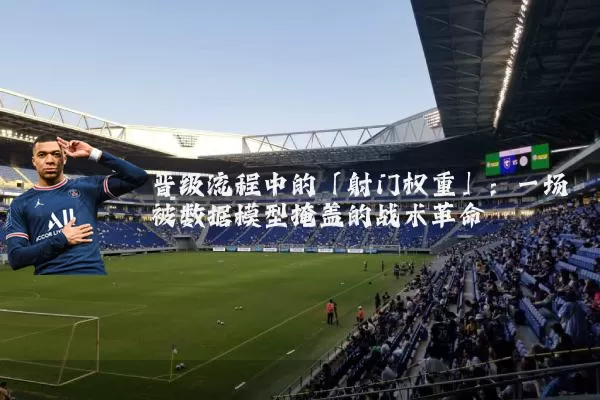 晋级流程中的「射门权重」:一场被数据模型掩盖的战术革命