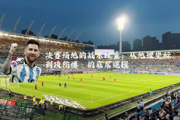 决赛场地的战术权重:从地理坐标到攻防博弈的底层逻辑